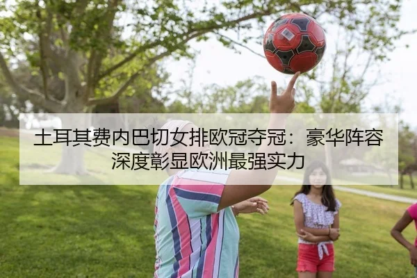 土耳其费内巴切女排欧冠夺冠：豪华阵容深度彰显欧洲最强实力